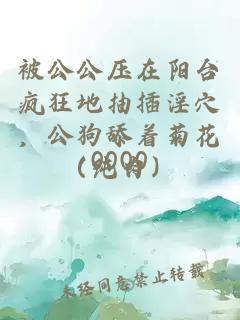 被公公压在阳台疯狂地抽插淫穴，公狗舔着菊花（纯肉）